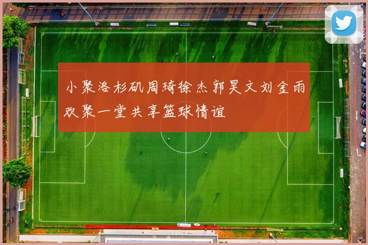 小聚洛杉矶周琦徐杰郭昊文刘金雨欢聚一堂共享篮球情谊