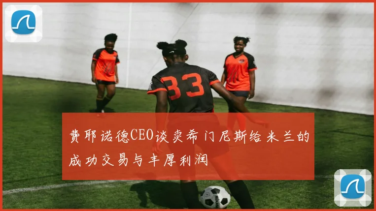 费耶诺德CEO谈卖希门尼斯给米兰的成功交易与丰厚利润