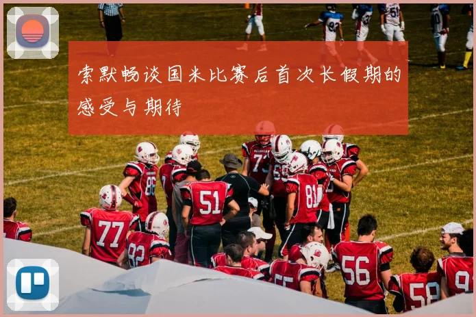 索默畅谈国米比赛后首次长假期的感受与期待