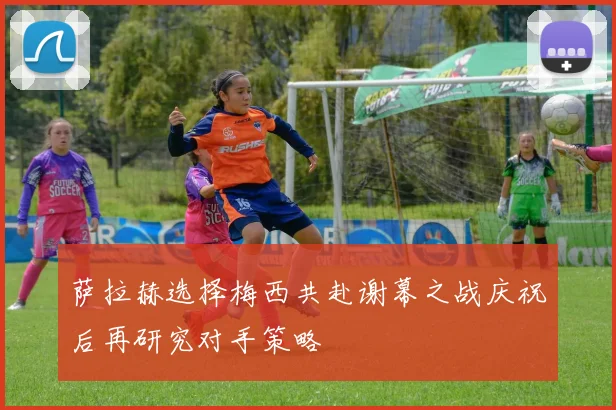 萨拉赫选择梅西共赴谢幕之战庆祝后再研究对手策略