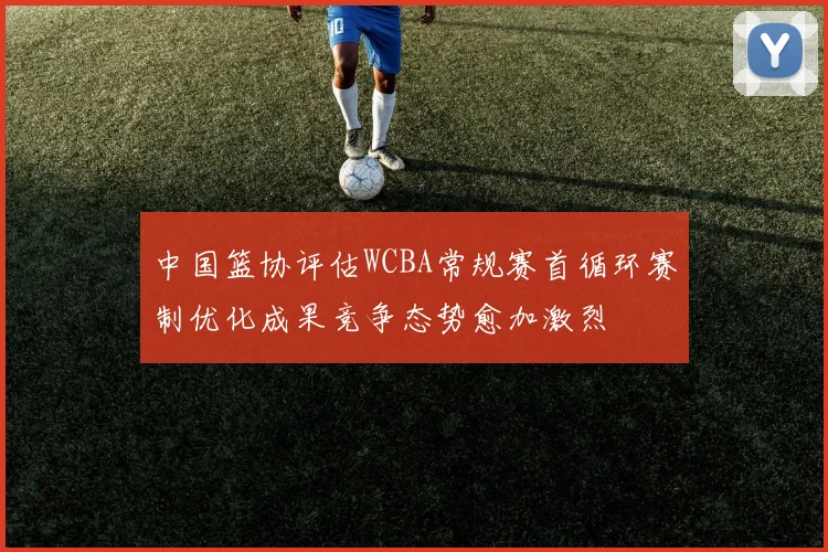 中国篮协评估WCBA常规赛首循环赛制优化成果竞争态势愈加激烈