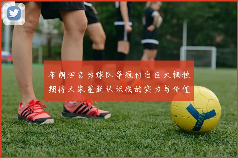 布朗坦言为球队争冠付出巨大牺牲期待大家重新认识我的实力与价值