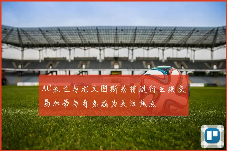 AC米兰与尤文图斯或将进行互换交易加蒂与奇克成为关注焦点