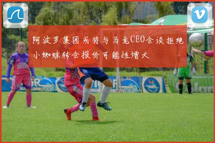 阿波罗集团或将与马竞CEO会谈拒绝小蜘蛛转会报价可能性增大
