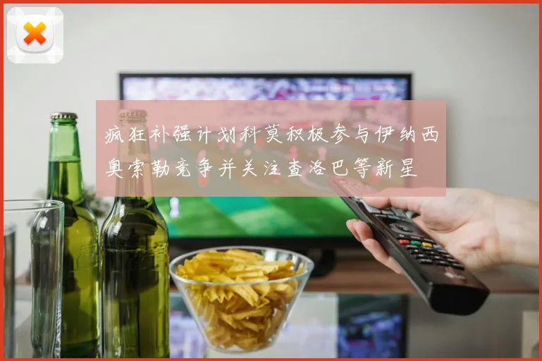 疯狂补强计划科莫积极参与伊纳西奥索勒竞争并关注查洛巴等新星