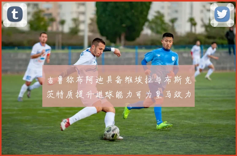 吉鲁称布阿迪具备维埃拉与布斯克茨特质提升进球能力可为皇马效力