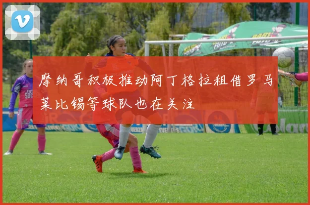 摩纳哥积极推动阿丁格拉租借罗马莱比锡等球队也在关注