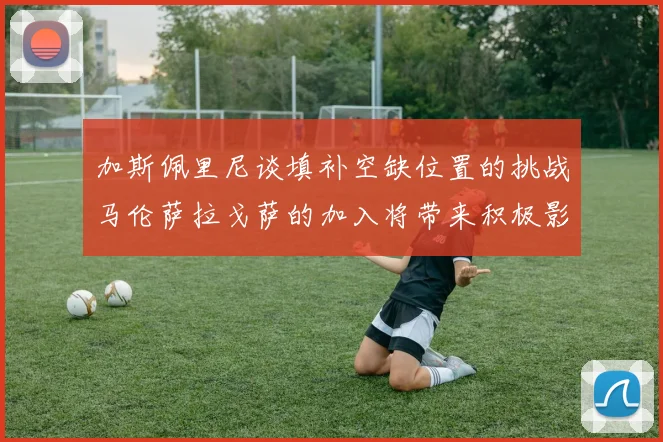 加斯佩里尼谈填补空缺位置的挑战马伦萨拉戈萨的加入将带来积极影响
