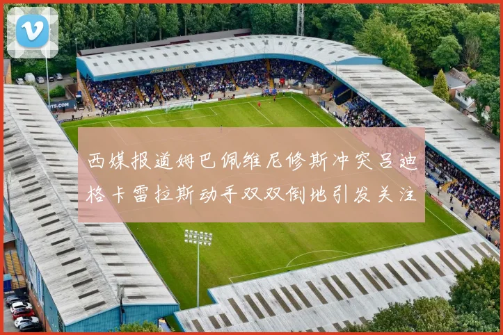 西媒报道姆巴佩维尼修斯冲突吕迪格卡雷拉斯动手双双倒地引发关注