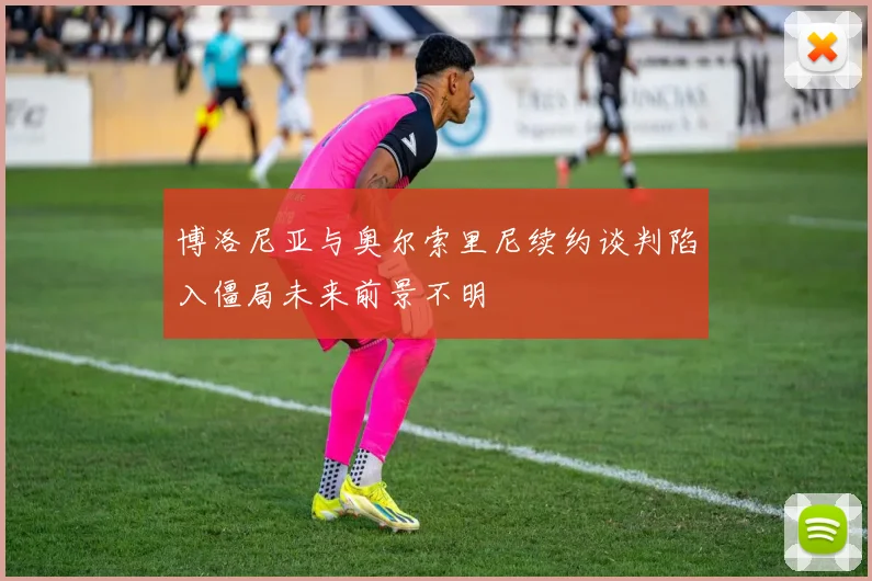 博洛尼亚与奥尔索里尼续约谈判陷入僵局未来前景不明