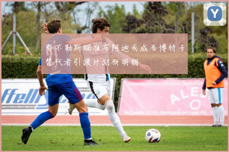 那不勒斯瞄准布阿迪或成洛博特卡替代者引援计划渐明朗