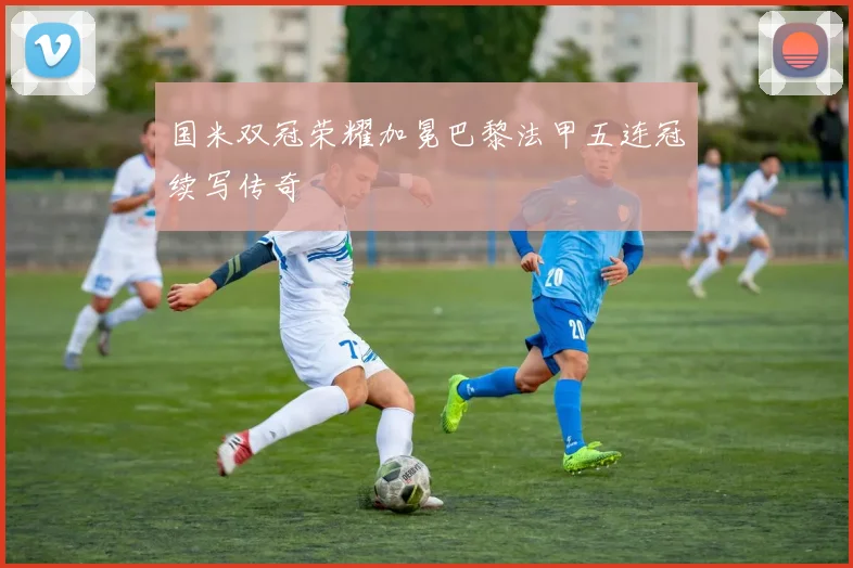 国米双冠荣耀加冕巴黎法甲五连冠续写传奇