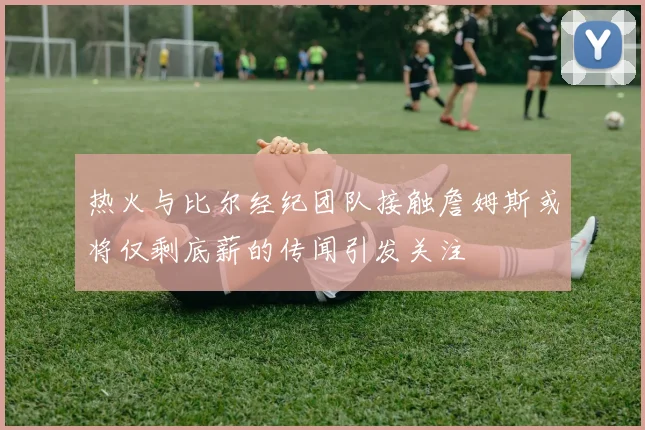 热火与比尔经纪团队接触詹姆斯或将仅剩底薪的传闻引发关注