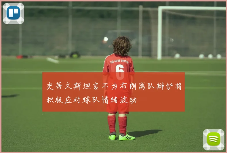 史蒂文斯坦言不为布朗离队辩护将积极应对球队情绪波动
