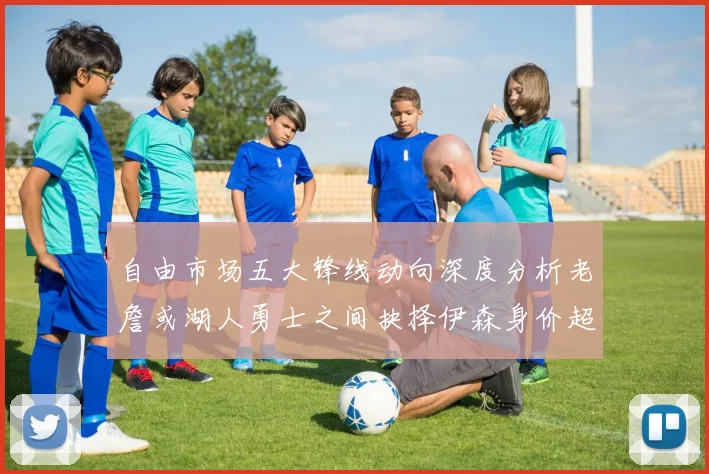 自由市场五大锋线动向深度分析老詹或湖人勇士之间抉择伊森身价超2000万