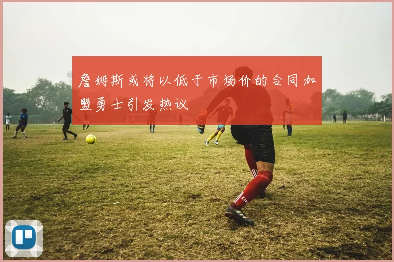 詹姆斯或将以低于市场价的合同加盟勇士引发热议