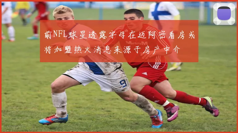 前NFL球星透露字母在迈阿密看房或将加盟热火消息来源于房产中介