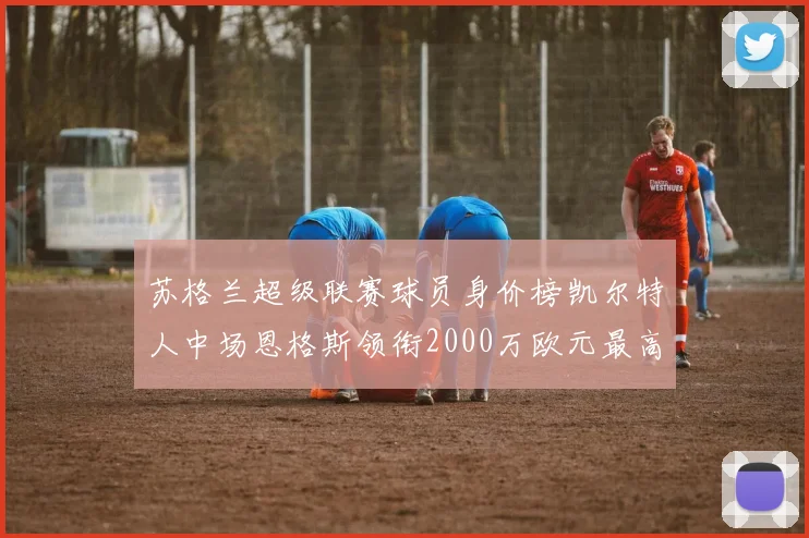 苏格兰超级联赛球员身价榜凯尔特人中场恩格斯领衔2000万欧元最高