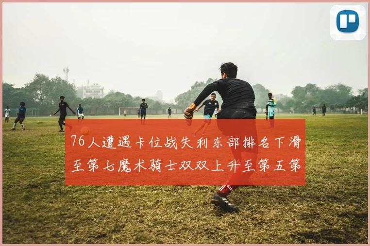 76人遭遇卡位战失利东部排名下滑至第七魔术骑士双双上升至第五第六位
