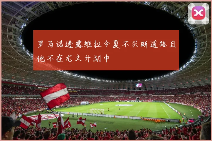 罗马诺透露维拉今夏不买断道路且他不在尤文计划中