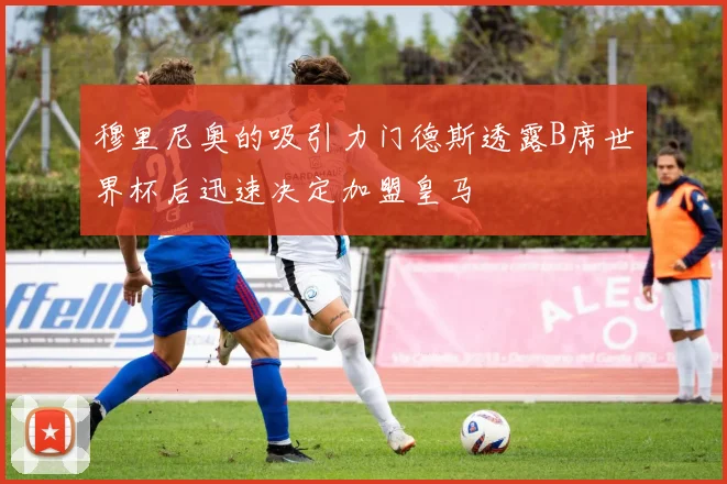 穆里尼奥的吸引力门德斯透露B席世界杯后迅速决定加盟皇马