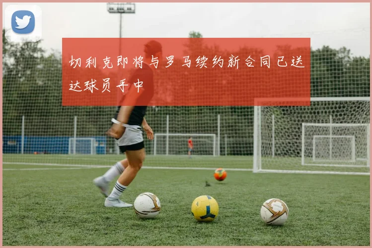 切利克即将与罗马续约新合同已送达球员手中