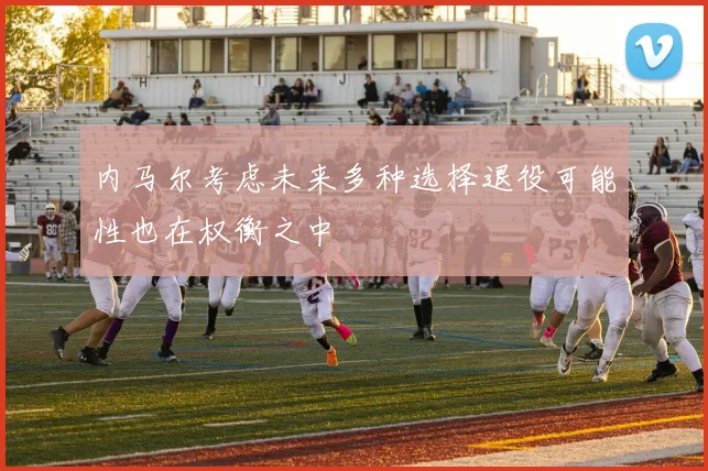 内马尔考虑未来多种选择退役可能性也在权衡之中