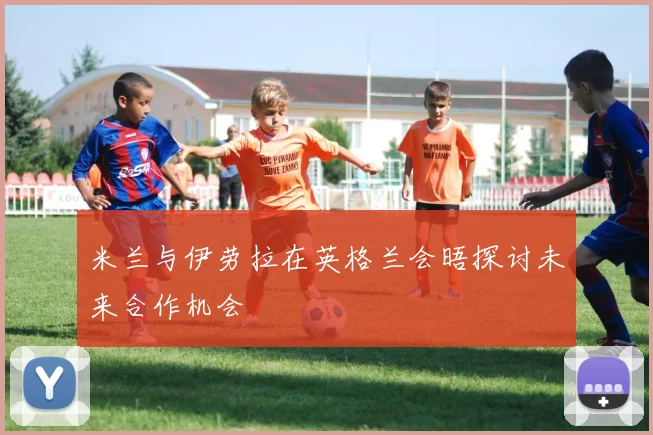 米兰与伊劳拉在英格兰会晤探讨未来合作机会